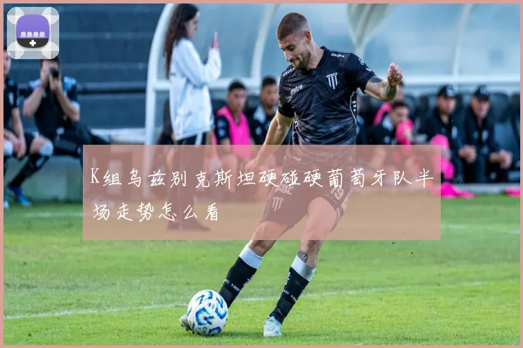 K组乌兹别克斯坦硬碰硬葡萄牙队半场走势怎么看