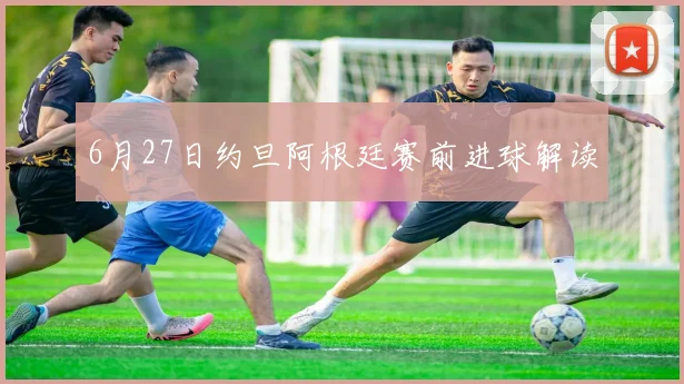 6月27日约旦阿根廷赛前进球解读