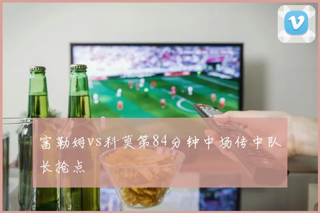 富勒姆vs科莫第84分钟中场传中队长抢点