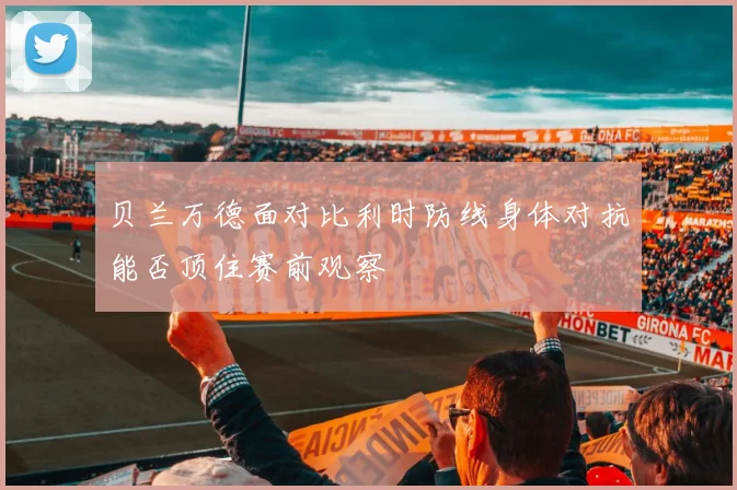 贝兰万德面对比利时防线身体对抗能否顶住赛前观察