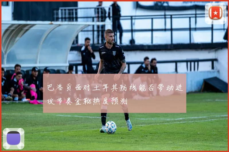 巴洛贡面对土耳其防线能否带动进攻节奏金靴热度预测
