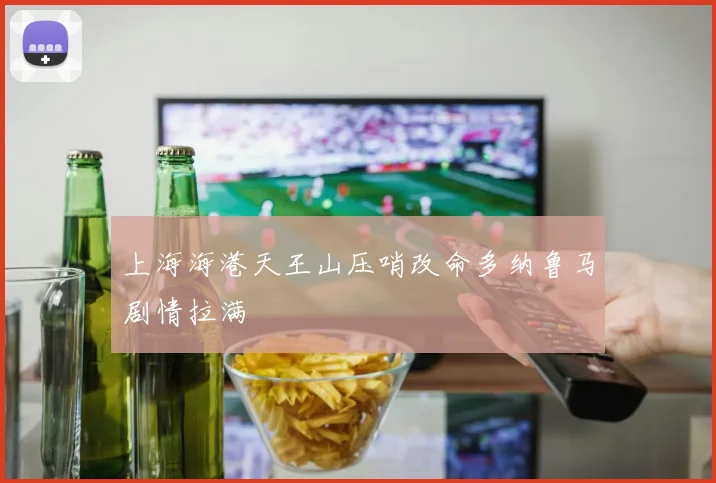 上海海港天王山压哨改命多纳鲁马剧情拉满