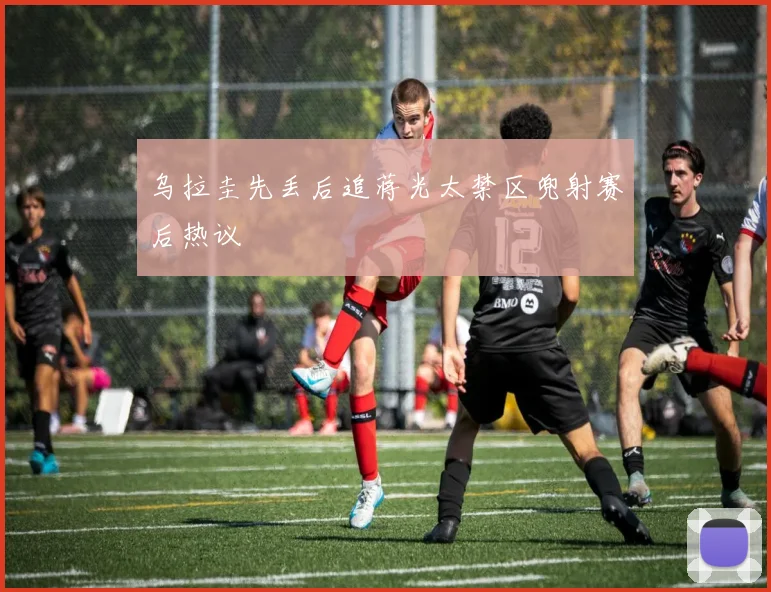 乌拉圭先丢后追蒋光太禁区兜射赛后热议