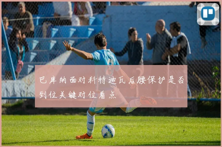 巴库纳面对科特迪瓦后腰保护是否到位关键对位看点