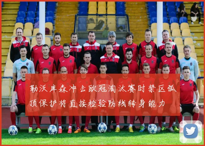 勒沃库森冲击欧冠淘汰赛时禁区弧顶保护将直接检验防线转身能力
