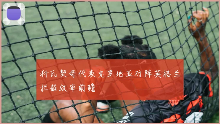 科瓦契奇代表克罗地亚对阵英格兰拦截效率前瞻