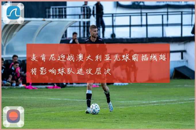 麦肯尼迎战澳大利亚无球前插线路将影响球队进攻层次