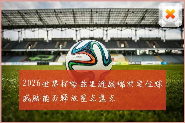 2026世界杯哈兹里迎战瑞典定位球威胁能否释放重点盘点