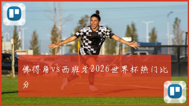佛得角vs西班牙2026世界杯热门比分