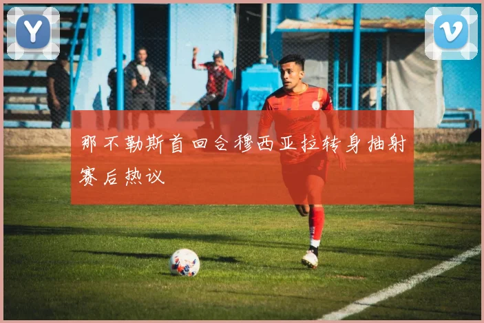 那不勒斯首回合穆西亚拉转身抽射赛后热议