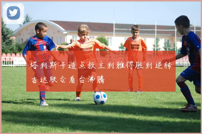 塔利斯卡造点救主利雅得胜利逆转吉达联合看台沸腾