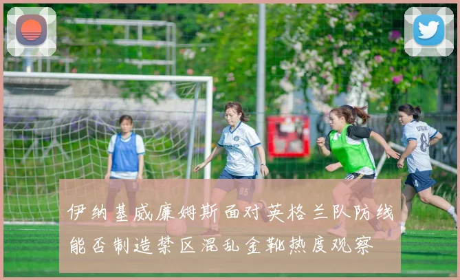 伊纳基威廉姆斯面对英格兰队防线能否制造禁区混乱金靴热度观察