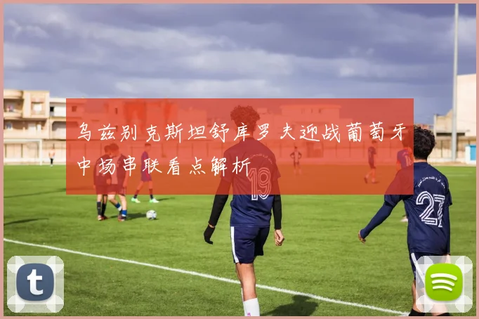 乌兹别克斯坦舒库罗夫迎战葡萄牙中场串联看点解析