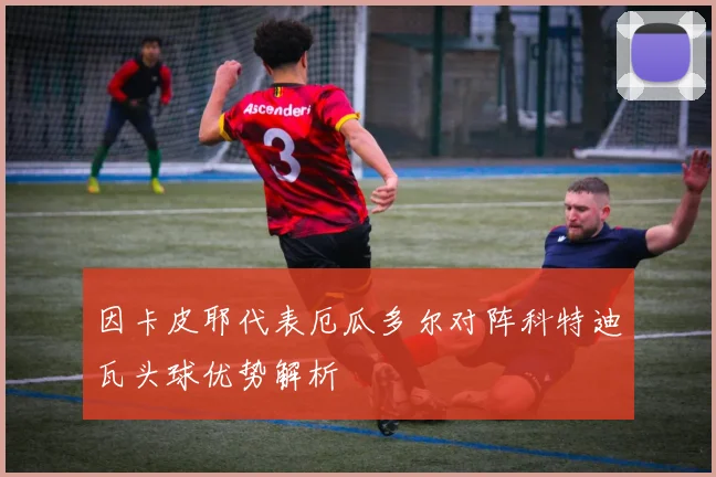 因卡皮耶代表厄瓜多尔对阵科特迪瓦头球优势解析