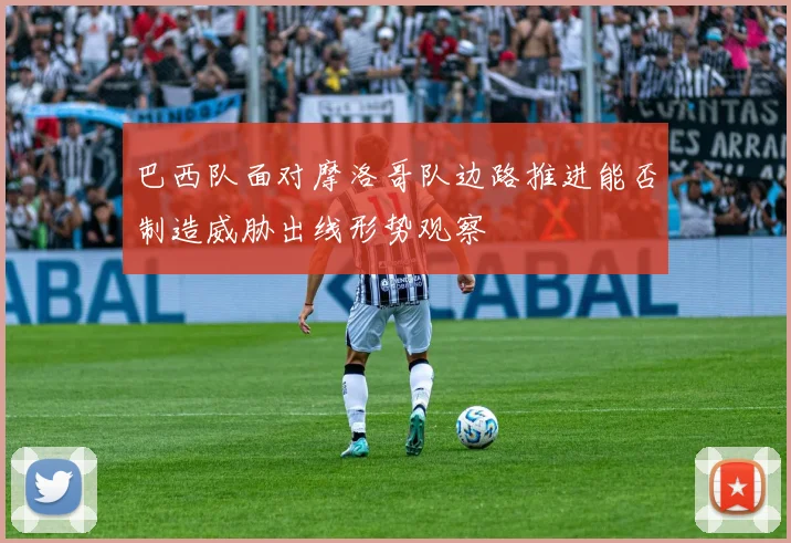 巴西队面对摩洛哥队边路推进能否制造威胁出线形势观察