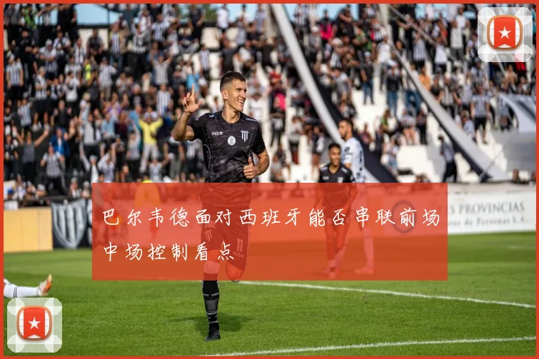巴尔韦德面对西班牙能否串联前场中场控制看点
