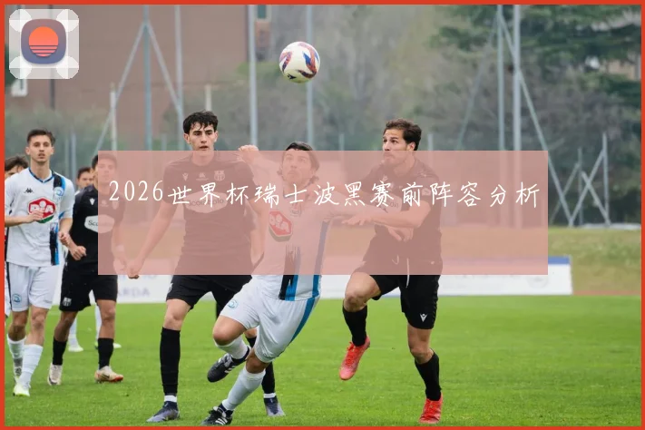 2026世界杯瑞士波黑赛前阵容分析