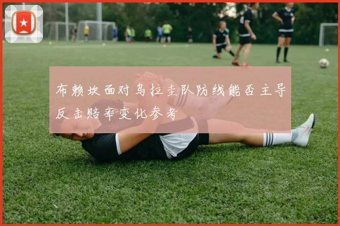 布赖坎面对乌拉圭队防线能否主导反击赔率变化参考
