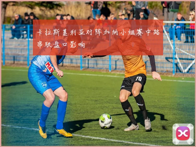 卡拉斯基利亚对阵加纳小组赛中路串联盘口影响