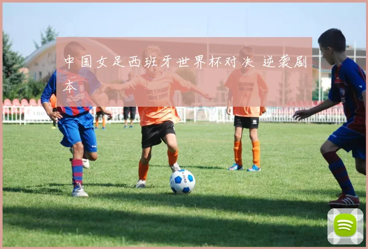 中国女足西班牙世界杯对决 逆袭剧本