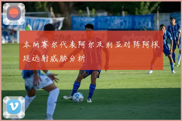 本纳赛尔代表阿尔及利亚对阵阿根廷远射威胁分析