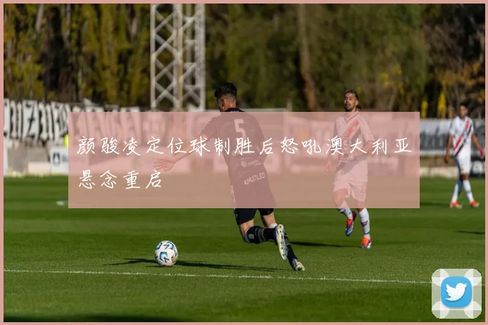 颜骏凌定位球制胜后怒吼澳大利亚悬念重启
