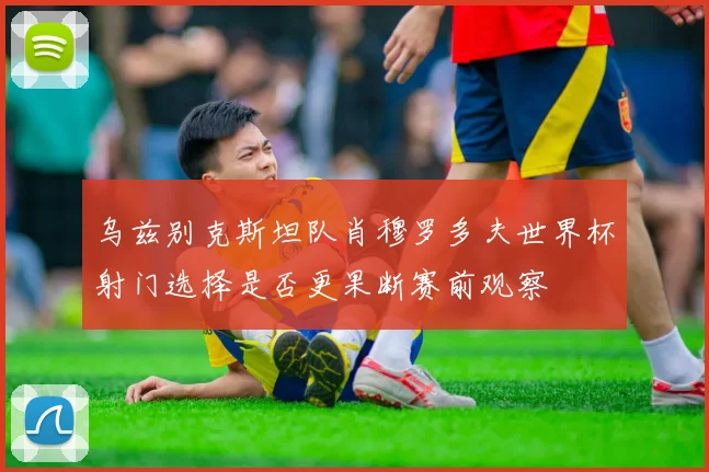 乌兹别克斯坦队肖穆罗多夫世界杯射门选择是否更果断赛前观察