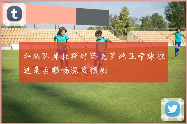 加纳队库杜斯对阵克罗地亚带球推进是否顺畅深度预测