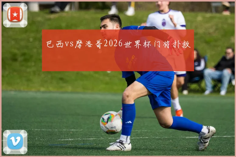 巴西vs摩洛哥2026世界杯门将扑救