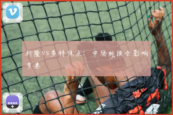 科隆vs多特焦点：中场轮换会影响节奏