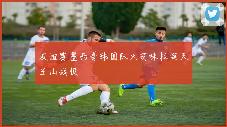 友谊赛墨西哥韩国队火药味拉满天王山战役