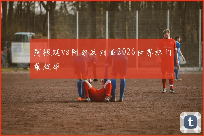 阿根廷vs阿尔及利亚2026世界杯门前效率