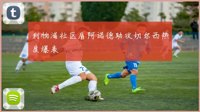 利物浦社区盾阿诺德助攻切尔西热度爆表