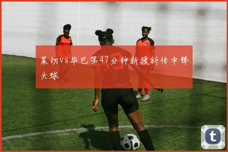 莱切vs毕巴第47分钟新援斜传中锋头球
