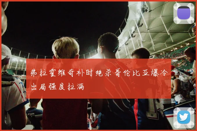 弗拉霍维奇补时绝杀哥伦比亚爆冷出局强度拉满