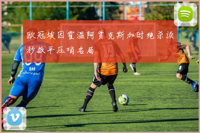 欧冠埃因霍温阿贾克斯加时绝杀读秒扳平压哨名局
