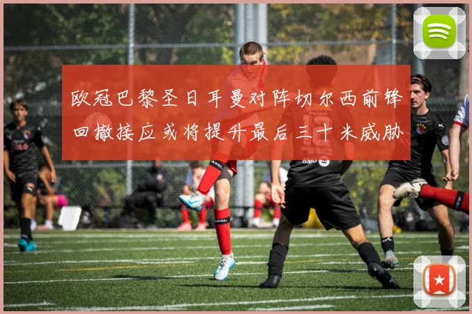 欧冠巴黎圣日耳曼对阵切尔西前锋回撤接应或将提升最后三十米威胁
