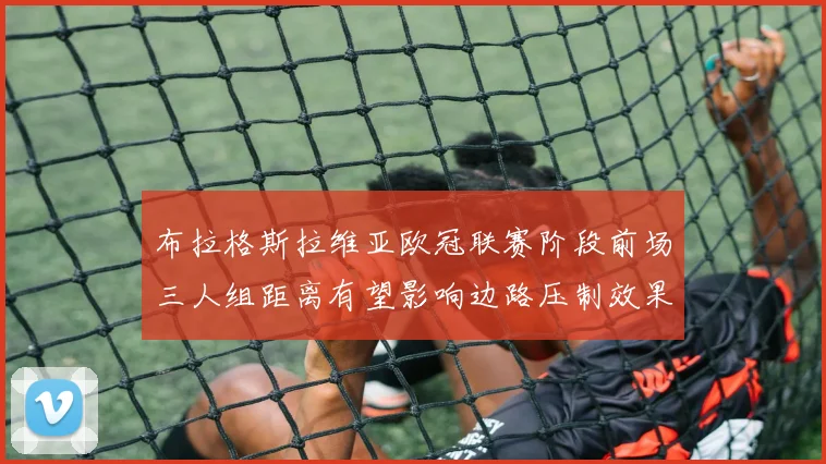布拉格斯拉维亚欧冠联赛阶段前场三人组距离有望影响边路压制效果