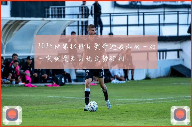 2026世界杯科瓦契奇迎战加纳一对一突破是否占优走势研判