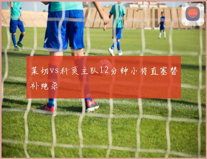 莱切vs科莫主队12分钟小将直塞替补绝杀