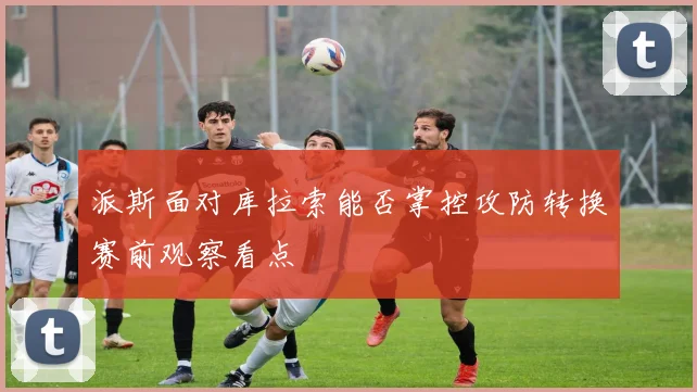 派斯面对库拉索能否掌控攻防转换赛前观察看点